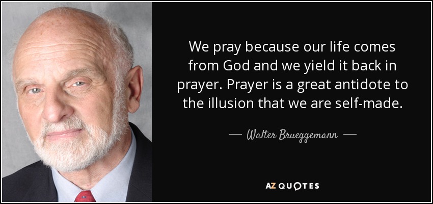 We pray because our life comes from God and we yield it back in prayer. Prayer is a great antidote to the illusion that we are self-made. - Walter Brueggemann