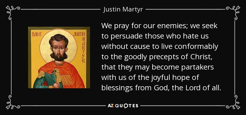 We pray for our enemies; we seek to persuade those who hate us without cause to live conformably to the goodly precepts of Christ, that they may become partakers with us of the joyful hope of blessings from God, the Lord of all. - Justin Martyr