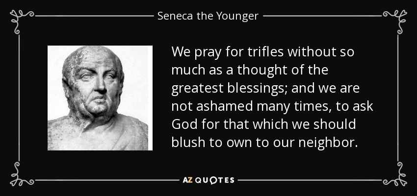We pray for trifles without so much as a thought of the greatest blessings; and we are not ashamed many times, to ask God for that which we should blush to own to our neighbor. - Seneca the Younger