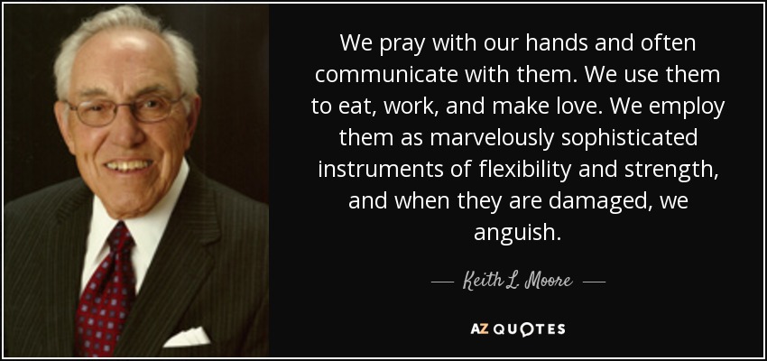 We pray with our hands and often communicate with them. We use them to eat, work, and make love. We employ them as marvelously sophisticated instruments of flexibility and strength, and when they are damaged, we anguish. - Keith L. Moore
