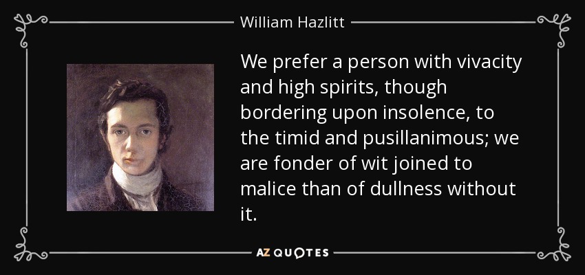 We prefer a person with vivacity and high spirits, though bordering upon insolence, to the timid and pusillanimous; we are fonder of wit joined to malice than of dullness without it. - William Hazlitt