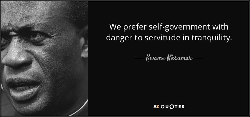 We prefer self-government with danger to servitude in tranquility. - Kwame Nkrumah