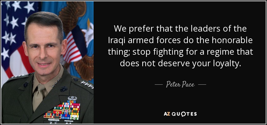 We prefer that the leaders of the Iraqi armed forces do the honorable thing; stop fighting for a regime that does not deserve your loyalty. - Peter Pace