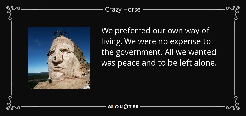 We preferred our own way of living. We were no expense to the government. All we wanted was peace and to be left alone. - Crazy Horse