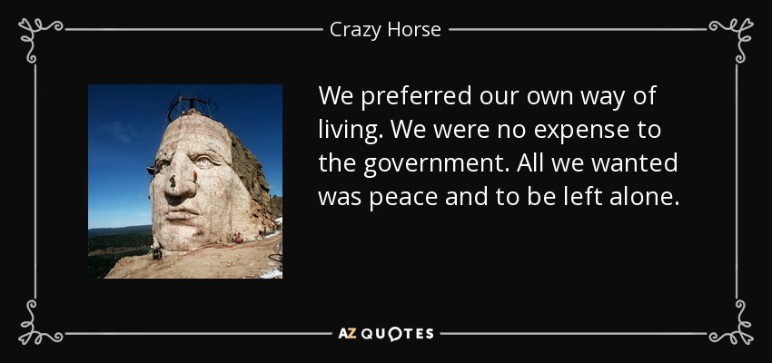 We preferred our own way of living. We were no expense to the government. All we wanted was peace and to be left alone. - Crazy Horse