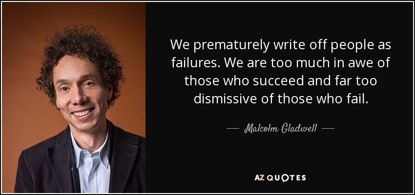 We prematurely write off people as failures. We are too much in awe of those who succeed and far too dismissive of those who fail. - Malcolm Gladwell