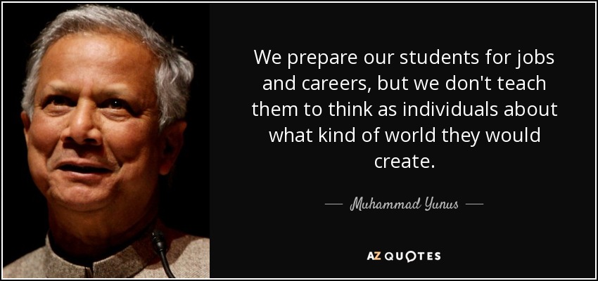 We prepare our students for jobs and careers, but we don't teach them to think as individuals about what kind of world they would create. - Muhammad Yunus