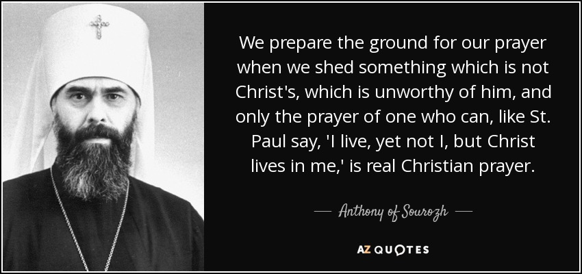 We prepare the ground for our prayer when we shed something which is not Christ's, which is unworthy of him, and only the prayer of one who can, like St. Paul say, 'I live, yet not I, but Christ lives in me,' is real Christian prayer. - Anthony of Sourozh