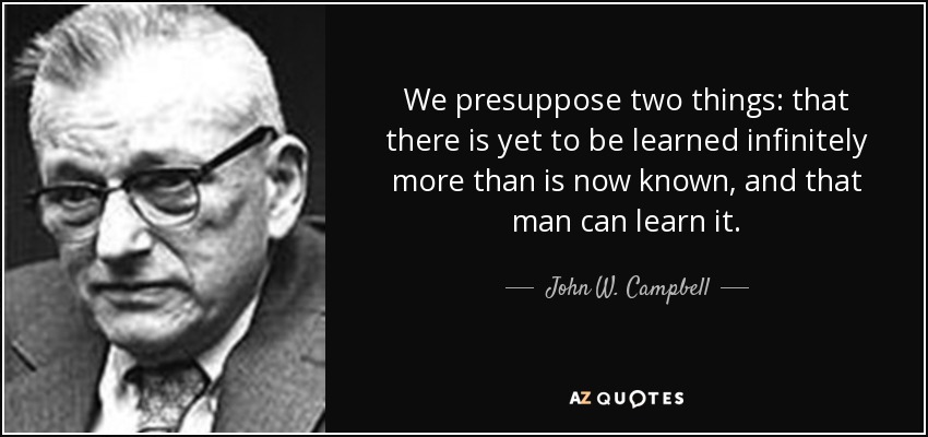 We presuppose two things: that there is yet to be learned infinitely more than is now known, and that man can learn it. - John W. Campbell
