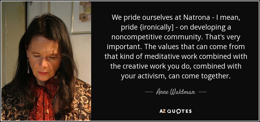 We pride ourselves at Natrona - I mean, pride {ironically] - on developing a noncompetitive community. That's very important. The values that can come from that kind of meditative work combined with the creative work you do, combined with your activism, can come together. - Anne Waldman