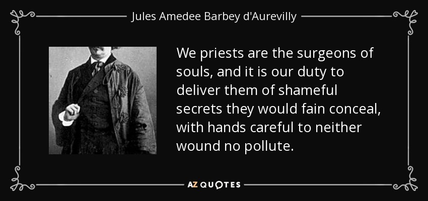 We priests are the surgeons of souls, and it is our duty to deliver them of shameful secrets they would fain conceal, with hands careful to neither wound no pollute. - Jules Amedee Barbey d'Aurevilly