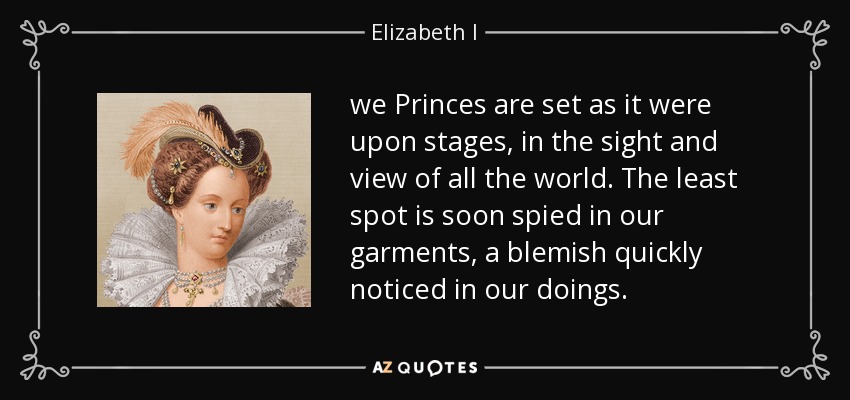 we Princes are set as it were upon stages, in the sight and view of all the world. The least spot is soon spied in our garments, a blemish quickly noticed in our doings. - Elizabeth I