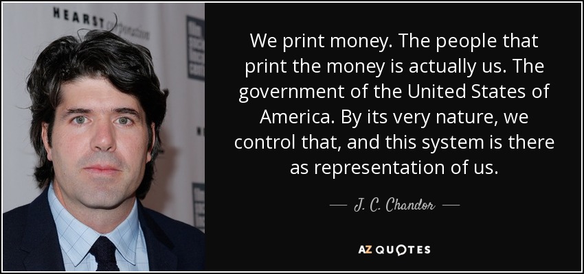 We print money. The people that print the money is actually us. The government of the United States of America. By its very nature, we control that, and this system is there as representation of us. - J. C. Chandor