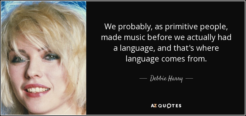 We probably, as primitive people, made music before we actually had a language, and that's where language comes from. - Debbie Harry