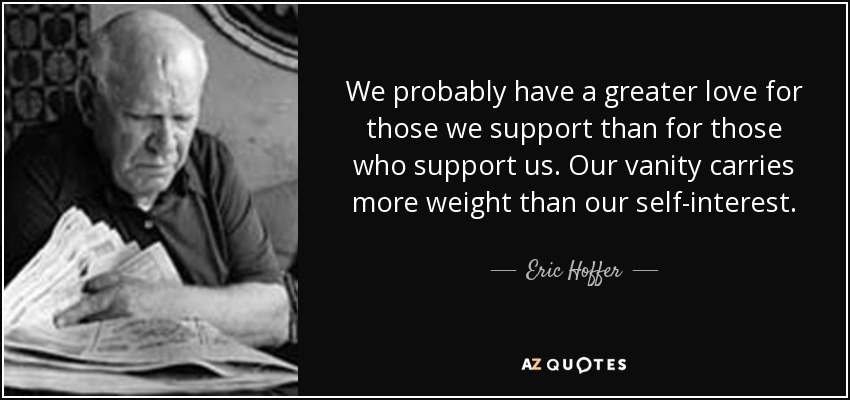 We probably have a greater love for those we support than for those who support us. Our vanity carries more weight than our self-interest. - Eric Hoffer