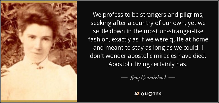 We profess to be strangers and pilgrims, seeking after a country of our own, yet we settle down in the most un-stranger-like fashion, exactly as if we were quite at home and meant to stay as long as we could. I don't wonder apostolic miracles have died. Apostolic living certainly has. - Amy Carmichael