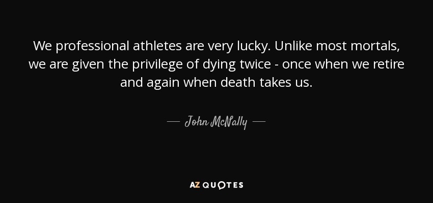 We professional athletes are very lucky. Unlike most mortals, we are given the privilege of dying twice - once when we retire and again when death takes us. - John McNally
