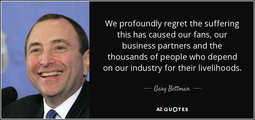We profoundly regret the suffering this has caused our fans, our business partners and the thousands of people who depend on our industry for their livelihoods. - Gary Bettman