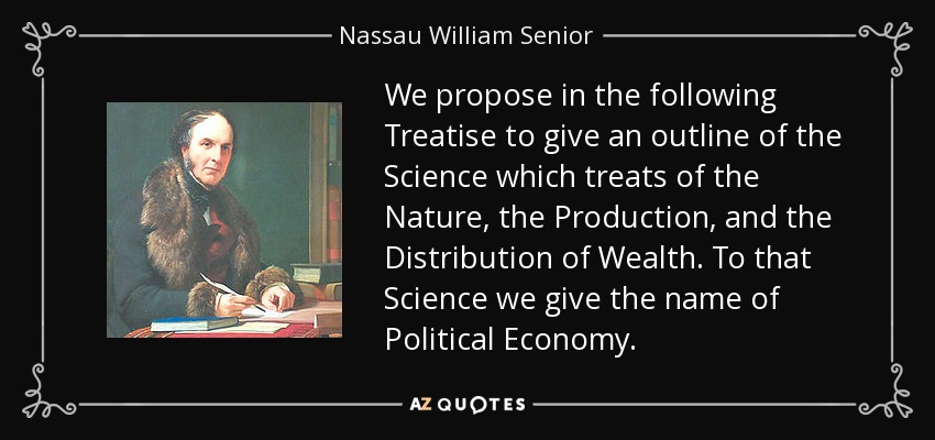 We propose in the following Treatise to give an outline of the Science which treats of the Nature, the Production, and the Distribution of Wealth. To that Science we give the name of Political Economy. - Nassau William Senior