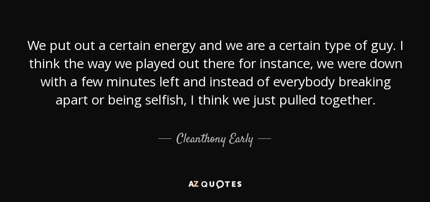 We put out a certain energy and we are a certain type of guy. I think the way we played out there for instance, we were down with a few minutes left and instead of everybody breaking apart or being selfish, I think we just pulled together. - Cleanthony Early