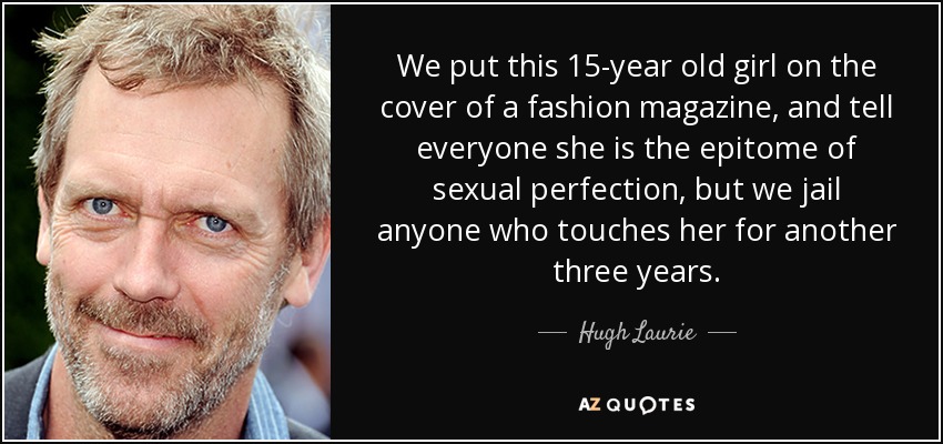 We put this 15-year old girl on the cover of a fashion magazine, and tell everyone she is the epitome of sexual perfection, but we jail anyone who touches her for another three years. - Hugh Laurie