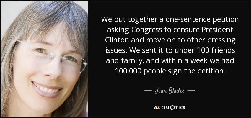 We put together a one-sentence petition asking Congress to censure President Clinton and move on to other pressing issues. We sent it to under 100 friends and family, and within a week we had 100,000 people sign the petition. - Joan Blades