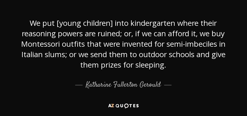 We put [young children] into kindergarten where their reasoning powers are ruined; or, if we can afford it, we buy Montessori outfits that were invented for semi-imbeciles in Italian slums; or we send them to outdoor schools and give them prizes for sleeping. - Katharine Fullerton Gerould