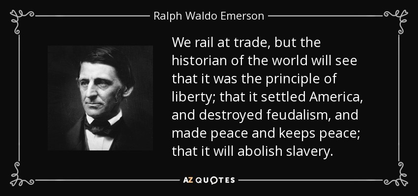 We rail at trade, but the historian of the world will see that it was the principle of liberty; that it settled America, and destroyed feudalism, and made peace and keeps peace; that it will abolish slavery. - Ralph Waldo Emerson