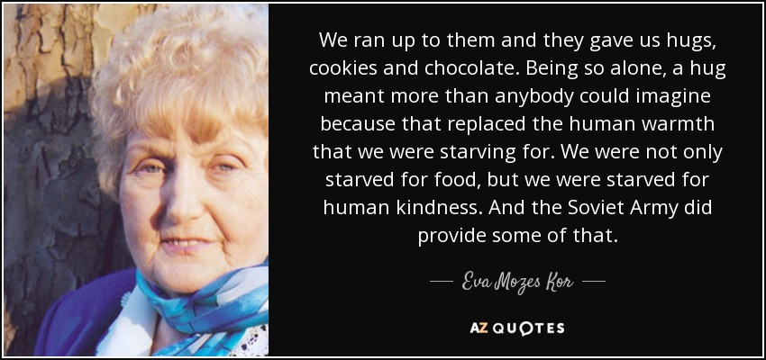 We ran up to them and they gave us hugs, cookies and chocolate. Being so alone, a hug meant more than anybody could imagine because that replaced the human warmth that we were starving for. We were not only starved for food, but we were starved for human kindness. And the Soviet Army did provide some of that. - Eva Mozes Kor