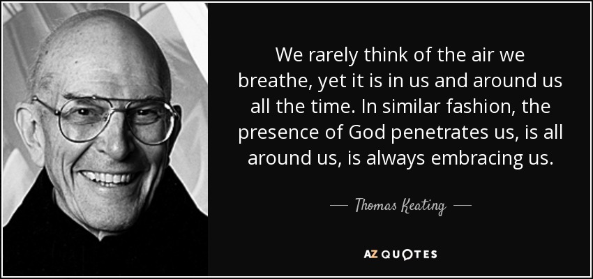We rarely think of the air we breathe, yet it is in us and around us all the time. In similar fashion, the presence of God penetrates us, is all around us, is always embracing us. - Thomas Keating