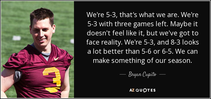 We're 5-3, that's what we are. We're 5-3 with three games left. Maybe it doesn't feel like it, but we've got to face reality. We're 5-3, and 8-3 looks a lot better than 5-6 or 6-5. We can make something of our season. - Bryan Cupito