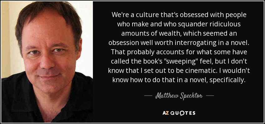 We're a culture that's obsessed with people who make and who squander ridiculous amounts of wealth, which seemed an obsession well worth interrogating in a novel. That probably accounts for what some have called the book's 