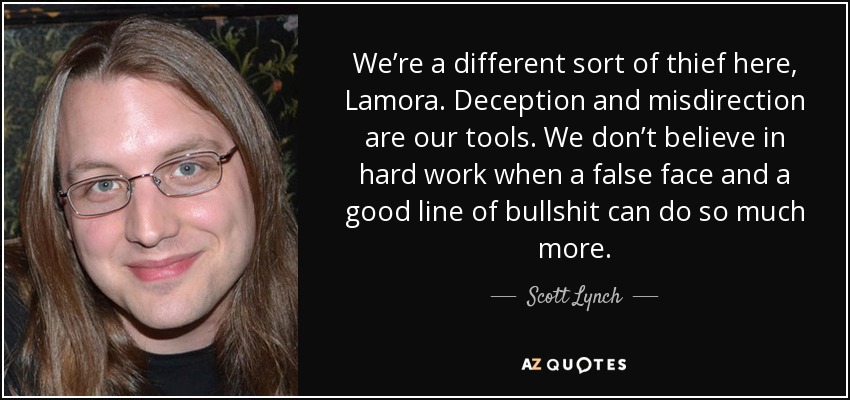 We’re a different sort of thief here, Lamora. Deception and misdirection are our tools. We don’t believe in hard work when a false face and a good line of bullshit can do so much more. - Scott Lynch