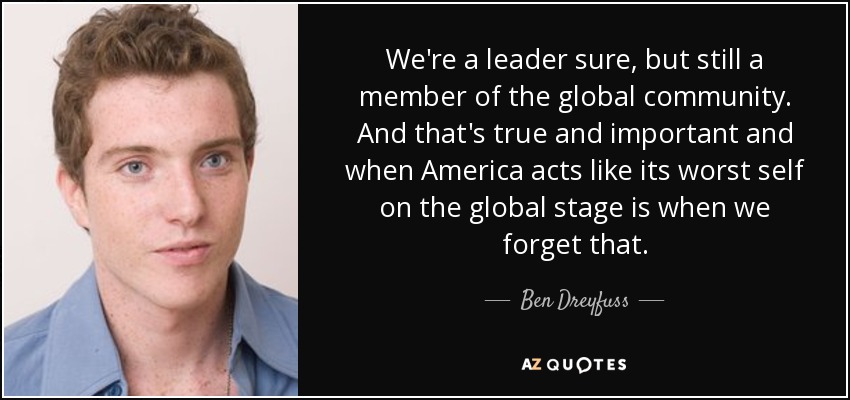 We're a leader sure, but still a member of the global community. And that's true and important and when America acts like its worst self on the global stage is when we forget that. - Ben Dreyfuss