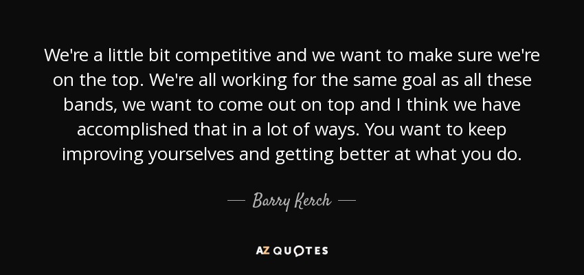 We're a little bit competitive and we want to make sure we're on the top. We're all working for the same goal as all these bands, we want to come out on top and I think we have accomplished that in a lot of ways. You want to keep improving yourselves and getting better at what you do. - Barry Kerch