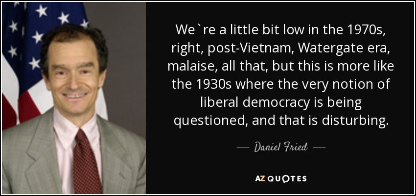 We`re a little bit low in the 1970s, right, post-Vietnam, Watergate era, malaise, all that, but this is more like the 1930s where the very notion of liberal democracy is being questioned, and that is disturbing. - Daniel Fried