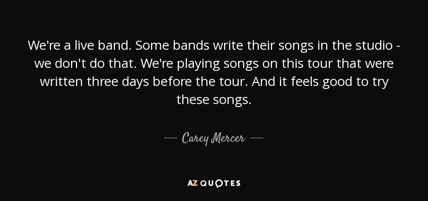 We're a live band. Some bands write their songs in the studio - we don't do that. We're playing songs on this tour that were written three days before the tour. And it feels good to try these songs. - Carey Mercer