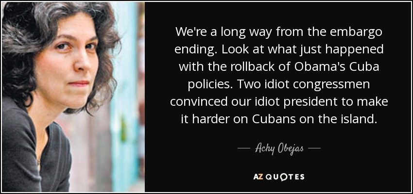 We're a long way from the embargo ending. Look at what just happened with the rollback of Obama's Cuba policies. Two idiot congressmen convinced our idiot president to make it harder on Cubans on the island. - Achy Obejas