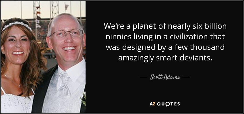 We're a planet of nearly six billion ninnies living in a civilization that was designed by a few thousand amazingly smart deviants. - Scott Adams