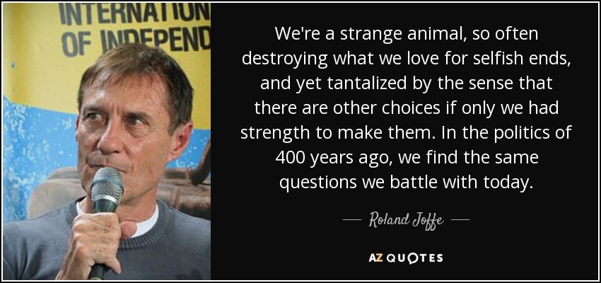 We're a strange animal, so often destroying what we love for selfish ends, and yet tantalized by the sense that there are other choices if only we had strength to make them. In the politics of 400 years ago, we find the same questions we battle with today. - Roland Joffe