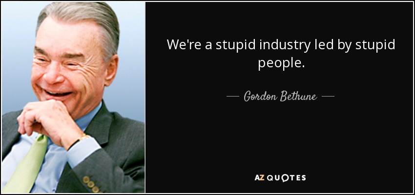 We're a stupid industry led by stupid people. - Gordon Bethune