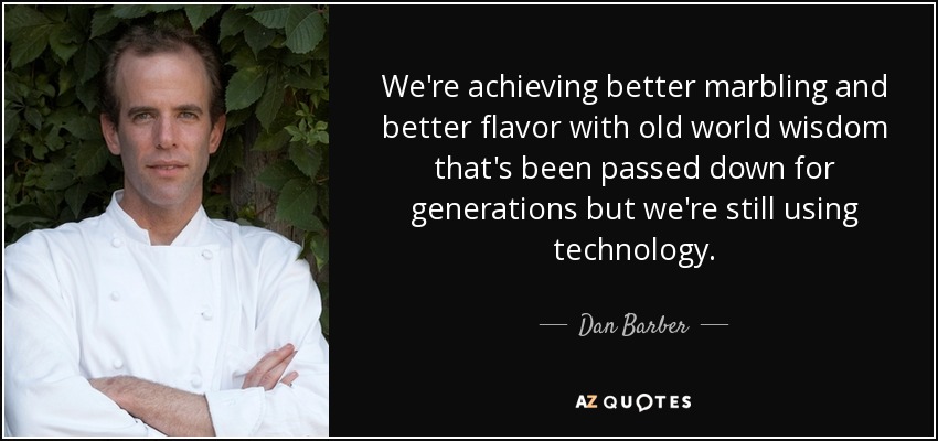 We're achieving better marbling and better flavor with old world wisdom that's been passed down for generations but we're still using technology. - Dan Barber
