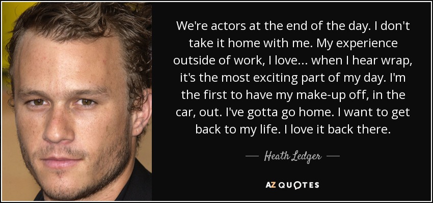 We're actors at the end of the day. I don't take it home with me. My experience outside of work, I love... when I hear wrap, it's the most exciting part of my day. I'm the first to have my make-up off, in the car, out. I've gotta go home. I want to get back to my life. I love it back there. - Heath Ledger