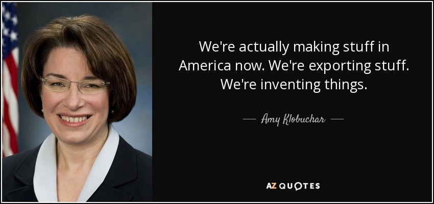 We're actually making stuff in America now. We're exporting stuff. We're inventing things. - Amy Klobuchar