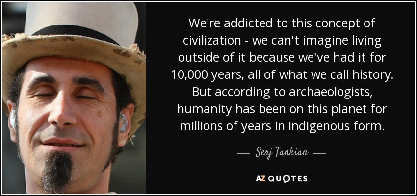 We're addicted to this concept of civilization - we can't imagine living outside of it because we've had it for 10,000 years, all of what we call history. But according to archaeologists, humanity has been on this planet for millions of years in indigenous form. - Serj Tankian