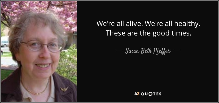 We're all alive. We're all healthy. These are the good times. - Susan Beth Pfeffer