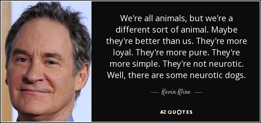 We're all animals, but we're a different sort of animal. Maybe they're better than us. They're more loyal. They're more pure. They're more simple. They're not neurotic. Well, there are some neurotic dogs. - Kevin Kline