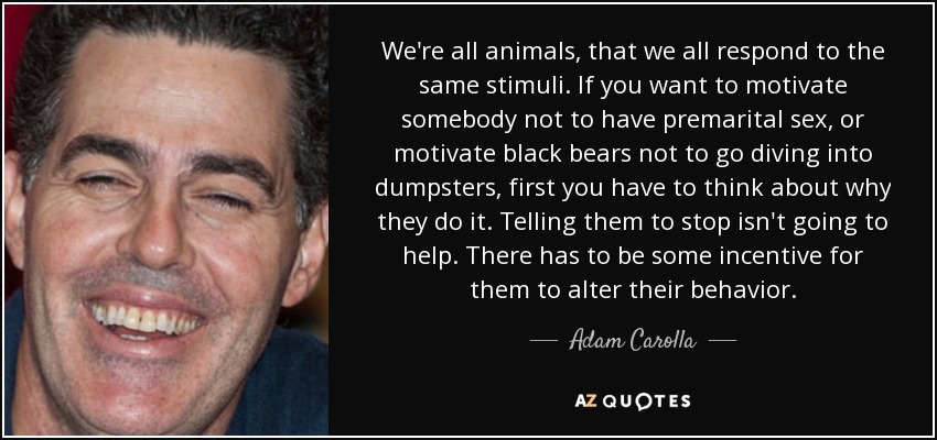 We're all animals, that we all respond to the same stimuli. If you want to motivate somebody not to have premarital sex, or motivate black bears not to go diving into dumpsters, first you have to think about why they do it. Telling them to stop isn't going to help. There has to be some incentive for them to alter their behavior. - Adam Carolla
