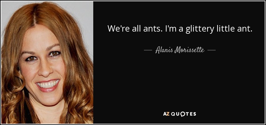We're all ants. I'm a glittery little ant. - Alanis Morissette