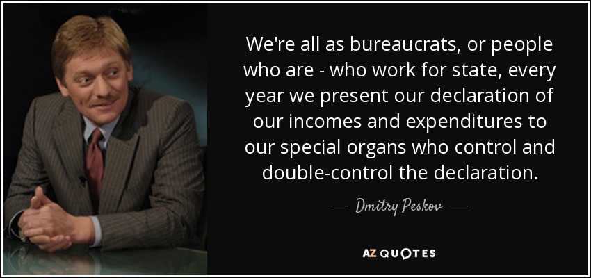 We're all as bureaucrats, or people who are - who work for state, every year we present our declaration of our incomes and expenditures to our special organs who control and double-control the declaration. - Dmitry Peskov